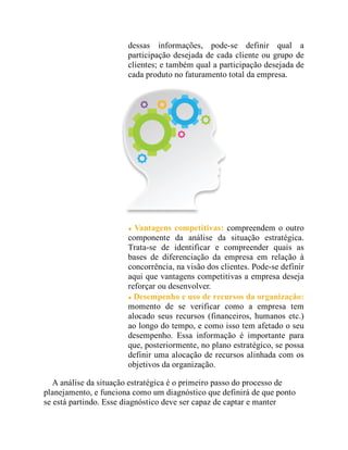 dessas informações, pode-se definir qual a
participação desejada de cada cliente ou grupo de
clientes; e também qual a participação desejada de
cada produto no faturamento total da empresa.
Vantagens competitivas: compreendem o outro
componente da análise da situação estratégica.
Trata-se de identificar e compreender quais as
bases de diferenciação da empresa em relação à
concorrência, na visão dos clientes. Pode-se definir
aqui que vantagens competitivas a empresa deseja
reforçar ou desenvolver.
Desempenho e uso de recursos da organização:
momento de se verificar como a empresa tem
alocado seus recursos (financeiros, humanos etc.)
ao longo do tempo, e como isso tem afetado o seu
desempenho. Essa informação é importante para
que, posteriormente, no plano estratégico, se possa
definir uma alocação de recursos alinhada com os
objetivos da organização.
A análise da situação estratégica é o primeiro passo do processo de
planejamento, e funciona como um diagnóstico que definirá de que ponto
se está partindo. Esse diagnóstico deve ser capaz de captar e manter
 