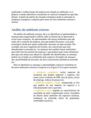 atualizado o conhecimento da empresa em relação ao ambiente e a si
própria, visando identificar e monitorar as variáveis competitivas que lhes
afetam. A partir da análise da situação estratégica pode-se antecipar as
mudanças e preparar a empresa para atuar em seus ambientes externo e
interno.
Análise do ambiente externo
Na análise do ambiente externo, deve-se identificar as oportunidades e
ameaças para organização e refletir sobre as formas de se aproveitar e
evitar essas situações. As oportunidades são forças ambientais que não
estão sob o controle da empresa, mas que podem favorecer a sua ação
estratégica, desde que sejam conhecidas e possam ser aproveitadas. Por
exemplo, um novo segmento de clientes, um concorrente que está
abandonando o mercado etc. As ameaças são também forças ambientais
que estão fora do controle da empresa, e que podem atuar como obstáculos
para que esta atinja seus objetivos. Quando são identificadas, as ameaças
podem ser evitadas ou combatidas pela empresa. Exemplos de ameaças
são: possibilidade de recessão, um novo concorrente entrando no mercado
etc.
Para se identificar as ameaças e oportunidades é preciso considerar os
diversos ambientes externos à empresa (ver Figura 2.2) os quais incluem:
Ambiente econômico: inclui aspectos da
economia que podem impactar o negócio, tais
como como evolução do PIB, taxa de juros, níveis
de emprego, índices de preços etc.
Ambiente político e legal: compreende as leis
que podem ter um impacto no negócio e o
relacionamento com o governo.
Ambiente social: engloba as características da
sociedade na qual a organização existe. Exemplos
de fatores desse ambiente são aspectos culturais,
mudanças na pirâmide etária da população,
mobilidade social etc.
 