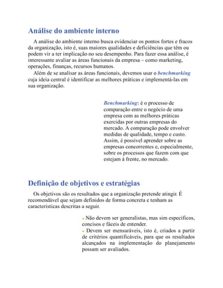 Análise do ambiente interno
A análise do ambiente interno busca evidenciar os pontos fortes e fracos
da organização, isto é, suas maiores qualidades e deficiências que têm ou
podem vir a ter implicação no seu desempenho. Para fazer essa análise, é
interessante avaliar as áreas funcionais da empresa – como marketing,
operações, finanças, recursos humanos.
Além de se analisar as áreas funcionais, devemos usar o benchmarking
cuja ideia central é identificar as melhores práticas e implementá-las em
sua organização.
Benchmarking: é o processo de
comparação entre o negócio de uma
empresa com as melhores práticas
exercidas por outras empresas do
mercado. A comparação pode envolver
medidas de qualidade, tempo e custo.
Assim, é possível aprender sobre as
empresas concorrentes e, especialmente,
sobre os processos que fazem com que
estejam à frente, no mercado.
Definição de objetivos e estratégias
Os objetivos são os resultados que a organização pretende atingir. É
recomendável que sejam definidos de forma concreta e tenham as
características descritas a seguir.
Não devem ser generalistas, mas sim específicos,
concisos e fáceis de entender.
Devem ser mensuráveis, isto é, criados a partir
de critérios quantificáveis, para que os resultados
alcançados na implementação do planejamento
possam ser avaliados.
 