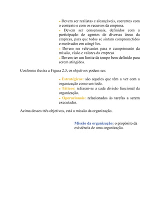 Devem ser realistas e alcançáveis, coerentes com
o contexto e com os recursos da empresa.
Devem ser consensuais, definidos com a
participação de agentes de diversas áreas da
empresa, para que todos se sintam comprometidos
e motivados em atingi-los.
Devem ser relevantes para o cumprimento da
missão, visão e valores da empresa.
Devem ter um limite de tempo bem definido para
serem atingidos.
Conforme ilustra a Figura 2.3, os objetivos podem ser:
Estratégicos: são aqueles que têm a ver com a
organização como um todo.
Táticos: referem-se a cada divisão funcional da
organização.
Operacionais: relacionados às tarefas a serem
executadas.
Acima desses três objetivos, está a missão da organização.
Missão da organização: o propósito da
existência de uma organização.
 