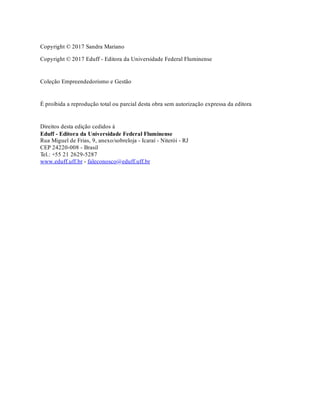 Copyright © 2017 Sandra Mariano
Copyright © 2017 Eduff - Editora da Universidade Federal Fluminense
Coleção Empreendedorismo e Gestão
É proibida a reprodução total ou parcial desta obra sem autorização expressa da editora
Direitos desta edição cedidos à
Eduff - Editora da Universidade Federal Fluminense
Rua Miguel de Frias, 9, anexo/sobreloja - Icaraí - Niterói - RJ
CEP 24220-008 - Brasil
Tel.: +55 21 2629-5287
www.eduff.uff.br - faleconosco@eduff.uff.br
 