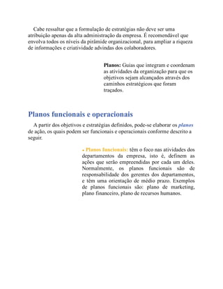 Cabe ressaltar que a formulação de estratégias não deve ser uma
atribuição apenas da alta administração da empresa. É recomendável que
envolva todos os níveis da pirâmide organizacional, para ampliar a riqueza
de informações e criatividade advindas dos colaboradores.
Planos: Guias que integram e coordenam
as atividades da organização para que os
objetivos sejam alcançados através dos
caminhos estratégicos que foram
traçados.
Planos funcionais e operacionais
A partir dos objetivos e estratégias definidos, pode-se elaborar os planos
de ação, os quais podem ser funcionais e operacionais conforme descrito a
seguir.
Planos funcionais: têm o foco nas atividades dos
departamentos da empresa, isto é, definem as
ações que serão empreendidas por cada um deles.
Normalmente, os planos funcionais são de
responsabilidade dos gerentes dos departamentos,
e têm uma orientação de médio prazo. Exemplos
de planos funcionais são: plano de marketing,
plano financeiro, plano de recursos humanos.
 