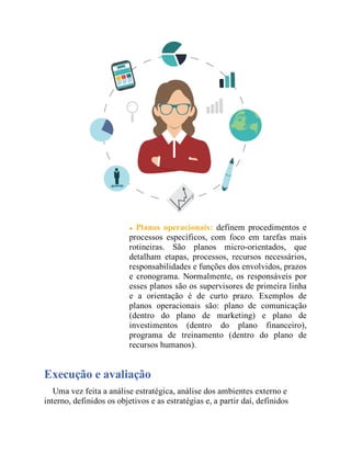 Planos operacionais: definem procedimentos e
processos específicos, com foco em tarefas mais
rotineiras. São planos micro-orientados, que
detalham etapas, processos, recursos necessários,
responsabilidades e funções dos envolvidos, prazos
e cronograma. Normalmente, os responsáveis por
esses planos são os supervisores de primeira linha
e a orientação é de curto prazo. Exemplos de
planos operacionais são: plano de comunicação
(dentro do plano de marketing) e plano de
investimentos (dentro do plano financeiro),
programa de treinamento (dentro do plano de
recursos humanos).
Execução e avaliação
Uma vez feita a análise estratégica, análise dos ambientes externo e
interno, definidos os objetivos e as estratégias e, a partir daí, definidos
 