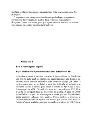também os planos funcionais e operacionais, pode-se executar o que foi
planejado.
É importante que essa execução seja acompanhada por um processo
permanente de avaliação, no qual se deve comparar os parâmetros
desejados com os realizados, para que sejam tomadas medidas corretivas
para ajustar ou corrigir desvios significativos.
Teste seus conhecimentos
Atividade 1
Leia a reportagem a seguir:
Lojas Marisa recompensam clientes com dinheiro em SP4
A Marisa pretende implantar em trinta lojas na cidade de São Paulo
um projeto pelo qual os clientes são recompensados em dinheiro ao
visitar a loja e usar um aplicativo, com leitura de código QR Code. O
projeto prevê que, ao se dirigir a uma loja indicada no aplicativo, o
visitante utiliza o celular para fazer a leitura do QR Code e cada
leitura equivale a R$ 1,50, podendo aumentar esse valor em R$ 0,50 se
a visita for compartilhada no Facebook do cliente. A cada R$ 20,00
acumulados, o projeto permite resgatar o saldo, que será depositado na
conta corrente indicada pelo usuário. Como explica a empresa, o
usuário poderá capturar apenas um prêmio por dia em cada loja e a
“captura” não é atrelada à compra. Ao realizar a leitura do QR Code, o
 