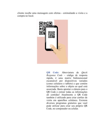 cliente recebe uma mensagem com ofertas - estimulando a visita e a
compra no local.
QR Code: Abreviatura de Quick
Response Code – código de resposta
rápida, é uma matriz bidimensional
escaneável por dispositivos variados
(como celulares e tablets) e que contém
informações sobre o objeto ao qual está
associada. Basta apontar a câmera para o
QR Code e extrair todas as informações
ali contidas! Atualmente o QR Code
também é utilizado para criar cartões de
visita em aparelhos celulares. Existem
diversos programas gratuitos que você
pode utilizar para criar seu próprio QR
Code, no computador ou celular.
 