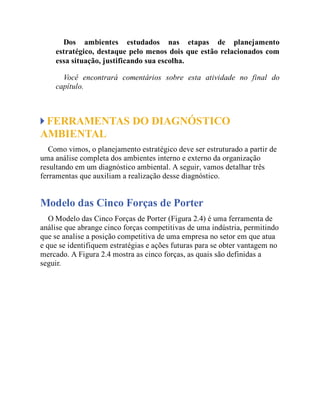 Dos ambientes estudados nas etapas de planejamento
estratégico, destaque pelo menos dois que estão relacionados com
essa situação, justificando sua escolha.
Você encontrará comentários sobre esta atividade no final do
capítulo.
FERRAMENTAS DO DIAGNÓSTICO
AMBIENTAL
Como vimos, o planejamento estratégico deve ser estruturado a partir de
uma análise completa dos ambientes interno e externo da organização
resultando em um diagnóstico ambiental. A seguir, vamos detalhar três
ferramentas que auxiliam a realização desse diagnóstico.
Modelo das Cinco Forças de Porter
O Modelo das Cinco Forças de Porter (Figura 2.4) é uma ferramenta de
análise que abrange cinco forças competitivas de uma indústria, permitindo
que se analise a posição competitiva de uma empresa no setor em que atua
e que se identifiquem estratégias e ações futuras para se obter vantagem no
mercado. A Figura 2.4 mostra as cinco forças, as quais são definidas a
seguir.
 