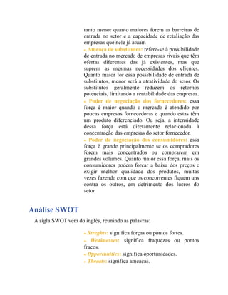 tanto menor quanto maiores forem as barreiras de
entrada no setor e a capacidade de retaliação das
empresas que nele já atuam
Ameaça de substitutos: refere-se à possibilidade
de entrada no mercado de empresas rivais que têm
ofertas diferentes das já existentes, mas que
suprem as mesmas necessidades dos clientes.
Quanto maior for essa possibilidade de entrada de
substitutos, menor será a atratividade do setor. Os
substitutos geralmente reduzem os retornos
potenciais, limitando a rentabilidade das empresas.
Poder de negociação dos fornecedores: essa
força é maior quando o mercado é atendido por
poucas empresas fornecedoras e quando estas têm
um produto diferenciado. Ou seja, a intensidade
dessa força está diretamente relacionada à
concentração das empresas do setor fornecedor.
Poder de negociação dos consumidores: essa
força é grande principalmente se os compradores
forem mais concentrados ou comprarem em
grandes volumes. Quanto maior essa força, mais os
consumidores podem forçar a baixa dos preços e
exigir melhor qualidade dos produtos, muitas
vezes fazendo com que os concorrentes fiquem uns
contra os outros, em detrimento dos lucros do
setor.
Análise SWOT
A sigla SWOT vem do inglês, reunindo as palavras:
Streghts: significa forças ou pontos fortes.
Weaknesses: significa fraquezas ou pontos
fracos.
Opportunities: significa oportunidades.
Threats: significa ameaças.
 
