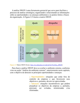 A análise SWOT é uma ferramenta gerencial que serve para facilitar o
processo de análise estratégica, organizando e relacionando as informações
sobre as oportunidades e as ameaças ambientais e os pontos fortes e fracos
da organização. A Figura 2.5 ilustra a matriz SWOT.
Figura 2.5 Matriz SWOT (Fonte: https://pt.wikipedia.org/wiki/An%C3%A1lise_SWOT).
Para fazer a análise SWOT deve-se avaliar o ambiente externo, conforme
visto na seção “Análise do ambiente externo”, anteriormente neste capítulo,
com o objetivo de detectar as principais oportunidades e ameaças.
Oportunidades: situações que estão fora do
controle da empresa e que favorecem seus
objetivos e, portanto, devem ser aproveitadas.
Ameaças: situações incontroláveis que podem
prejudicar os objetivos da empresa e, portanto,
precisam ser evitadas, minimizadas e/ou
eliminadas.
 
