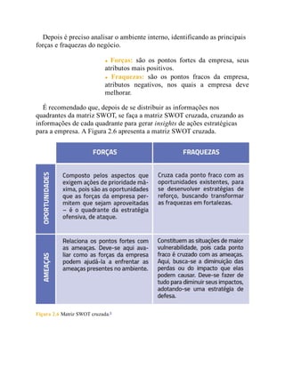 Depois é preciso analisar o ambiente interno, identificando as principais
forças e fraquezas do negócio.
Forças: são os pontos fortes da empresa, seus
atributos mais positivos.
Fraquezas: são os pontos fracos da empresa,
atributos negativos, nos quais a empresa deve
melhorar.
É recomendado que, depois de se distribuir as informações nos
quadrantes da matriz SWOT, se faça a matriz SWOT cruzada, cruzando as
informações de cada quadrante para gerar insights de ações estratégicas
para a empresa. A Figura 2.6 apresenta a matriz SWOT cruzada.
Figura 2.6 Matriz SWOT cruzada.6
 