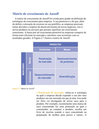 Matriz de crescimento de Ansoff
A matriz de crescimento de Ansoff foi criada para ajudar na definição de
estratégias de crescimento para empresa. A sua premissa é a de que, além
de definir a alocação de recursos no seu portfólio, as empresas precisam
tomar decisões a respeito do desenvolvimento de novos negócios, isto é,
novos produtos ou serviços que possam significar um crescimento
consistente. A busca por tal crescimento permitirá às empresas competir de
forma mais eficiente no mercado e satisfazer seus acionistas com os
resultados gerados. A Figura 2.7 ilustra a matriz de Ansoff.
Figura 2.7 Matriz de Ansoff.7
Penetração de mercado: refere-se à estratégia
na qual a empresa decide expandir o uso dos seus
produtos em um mercado em que já atua. Isso pode
ser feito via divulgação de novos usos para o
produto. Por exemplo, recentemente uma marca de
suco concentrado fez uma promoção na qual o
consumidor, ao comprar o produto, recebia um
livro de receitas usando o suco concentrado na
preparação de molhos para peixes e carnes. A
 