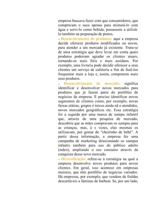 empresa buscava fazer com que consumidores, que
compravam o suco apenas para misturá-lo com
água e servi-lo como bebida, passassem a utilizá-
lo também na preparação de pratos.
Desenvolvimento de produtos: aqui a empresa
decide oferecer produtos modificados ou novos,
para atender a um mercado já existente. Trata-se
de uma estratégia que deve levar em conta quais
produtos poderiam agradar os clientes atuais,
tornando-os mais fiéis e mais assíduos. Por
exemplo, uma livraria pode decidir oferecer a seus
clientes um serviço de cafeteria a fim de fazê-los
frequentar mais a loja e, assim, comprarem mais
seus produtos.
Desenvolvimento de mercado: significa
identificar e desenvolver novos mercados para
produtos que já fazem parte do portfólio de
negócios da empresa. É preciso identificar novos
segmentos de clientes como, por exemplo, novas
faixas etárias, grupos é tnicos ainda nã o atendidos,
novos mercados geográficos etc. Essa estratégia
foi a seguida por uma marca de xampu infantil
que, através de uma pesquisa de mercado,
descobriu que as mães compravam os xampus para
as crianças, mas, à s vezes, elas mesmas os
utilizavam, por gostar do “cheirinho de bebê”. A
partir dessa informação, a empresa fez uma
campanha de marketing direcionando os xampus
infantis também para uso do público adulto
(mães), ampliando o seu consumo através da
conquista desse novo mercado.
Diversificação: refere-se à estratégia na qual a
empresa desenvolve novos produtos para novos
clientes. Em geral, isso acontece em empresas
maiores, que têm portfólio de negócios variados.
Há empresas, por exemplo, que vendem de fraldas
descartáveis a lâminas de barbear. Se, por um lado,
 