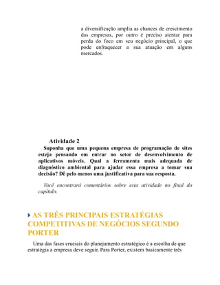 a diversificação amplia as chances de crescimento
das empresas, por outro é preciso atentar para
perda do foco em seu negócio principal, o que
pode enfraquecer a sua atuação em alguns
mercados.
Teste seus conhecimentos
Atividade 2
Suponha que uma pequena empresa de programação de sites
esteja pensando em entrar no setor de desenvolvimento de
aplicativos móveis. Qual a ferramenta mais adequada de
diagnóstico ambiental para ajudar essa empresa a tomar sua
decisão? Dê pelo menos uma justificativa para sua resposta.
Você encontrará comentários sobre esta atividade no final do
capítulo.
AS TRÊS PRINCIPAIS ESTRATÉGIAS
COMPETITIVAS DE NEGÓCIOS SEGUNDO
PORTER
Uma das fases cruciais do planejamento estratégico é a escolha de que
estratégia a empresa deve seguir. Para Porter, existem basicamente três
 