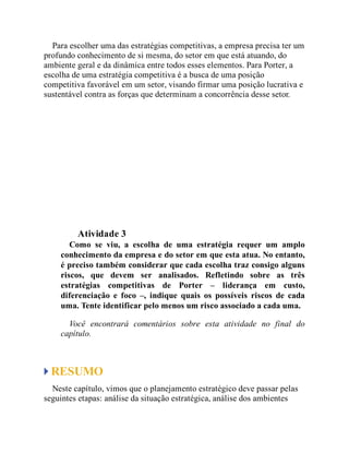 Para escolher uma das estratégias competitivas, a empresa precisa ter um
profundo conhecimento de si mesma, do setor em que está atuando, do
ambiente geral e da dinâmica entre todos esses elementos. Para Porter, a
escolha de uma estratégia competitiva é a busca de uma posição
competitiva favorável em um setor, visando firmar uma posição lucrativa e
sustentável contra as forças que determinam a concorrência desse setor.
Teste seus conhecimentos
Atividade 3
Como se viu, a escolha de uma estratégia requer um amplo
conhecimento da empresa e do setor em que esta atua. No entanto,
é preciso também considerar que cada escolha traz consigo alguns
riscos, que devem ser analisados. Refletindo sobre as três
estratégias competitivas de Porter – liderança em custo,
diferenciação e foco –, indique quais os possíveis riscos de cada
uma. Tente identificar pelo menos um risco associado a cada uma.
Você encontrará comentários sobre esta atividade no final do
capítulo.
RESUMO
Neste capítulo, vimos que o planejamento estratégico deve passar pelas
seguintes etapas: análise da situação estratégica, análise dos ambientes
 