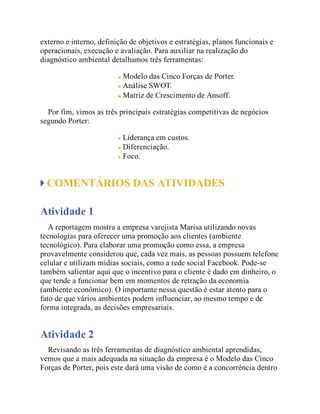 externo e interno, definição de objetivos e estratégias, planos funcionais e
operacionais, execução e avaliação. Para auxiliar na realização do
diagnóstico ambiental detalhamos três ferramentas:
Modelo das Cinco Forças de Porter.
Análise SWOT.
Matriz de Crescimento de Ansoff.
Por fim, vimos as três principais estratégias competitivas de negócios
segundo Porter:
Liderança em custos.
Diferenciação.
Foco.
COMENTÁRIOS DAS ATIVIDADES
Atividade 1
A reportagem mostra a empresa varejista Marisa utilizando novas
tecnologias para oferecer uma promoção aos clientes (ambiente
tecnológico). Para elaborar uma promoção como essa, a empresa
provavelmente considerou que, cada vez mais, as pessoas possuem telefone
celular e utilizam mídias sociais, como a rede social Facebook. Pode-se
também salientar aqui que o incentivo para o cliente é dado em dinheiro, o
que tende a funcionar bem em momentos de retração da economia
(ambiente econômico). O importante nessa questão é estar atento para o
fato de que vários ambientes podem influenciar, ao mesmo tempo e de
forma integrada, as decisões empresariais.
Atividade 2
Revisando as três ferramentas de diagnóstico ambiental aprendidas,
vemos que a mais adequada na situação da empresa é o Modelo das Cinco
Forças de Porter, pois este dará uma visão de como é a concorrência dentro
 