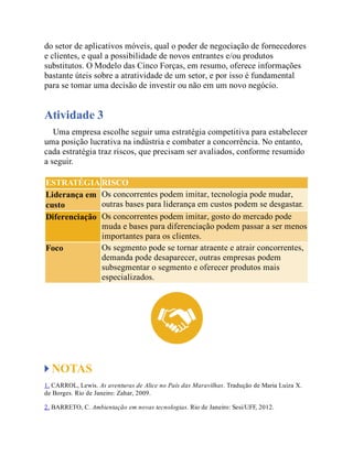 do setor de aplicativos móveis, qual o poder de negociação de fornecedores
e clientes, e qual a possibilidade de novos entrantes e/ou produtos
substitutos. O Modelo das Cinco Forças, em resumo, oferece informações
bastante úteis sobre a atratividade de um setor, e por isso é fundamental
para se tomar uma decisão de investir ou não em um novo negócio.
Atividade 3
Uma empresa escolhe seguir uma estratégia competitiva para estabelecer
uma posição lucrativa na indústria e combater a concorrência. No entanto,
cada estratégia traz riscos, que precisam ser avaliados, conforme resumido
a seguir.
ESTRATÉGIA RISCO
Liderança em
custo
Os concorrentes podem imitar, tecnologia pode mudar,
outras bases para liderança em custos podem se desgastar.
Diferenciação Os concorrentes podem imitar, gosto do mercado pode
muda e bases para diferenciação podem passar a ser menos
importantes para os clientes.
Foco Os segmento pode se tornar atraente e atrair concorrentes,
demanda pode desaparecer, outras empresas podem
subsegmentar o segmento e oferecer produtos mais
especializados.
NOTAS
1. CARROL, Lewis. As aventuras de Alice no País das Maravilhas. Tradução de Maria Luiza X.
de Borges. Rio de Janeiro: Zahar, 2009.
2. BARRETO, C. Ambientação em novas tecnologias. Rio de Janeiro: Sesi/UFF, 2012.
 