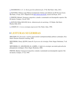 3. MAXIMIANO, A. C. A. Teoria geral da administração. 2ª Ed. São Paulo: Atlas, 2012.
4. OLIVEIRA, Patrícia. Lojas Marisa recompensam clientes com dinheiro em SP. Revista Exame.
São Paulo, 18 mai. 2015. Disponível em http://migre.me/sCJEv, acesso em 06 jan. 2015.
5. PORTER, Michael. Vantagem competitiva: criando e sustentando um desempenho superior. Rio
de Janeiro: Campus, 12a ed, 1989.
6. KOTLER, Philip; KELLER, Kevin. Administração de marketing. 14ª Edição. São Paulo:
Prentice Hall, 2012.
7. ANSOFF, H. I. A nova estratégia empresarial. Sã o Paulo: Atlas, 1990.
LEITURAS SUGERIDAS
DRUCKER, P. F. Inovação e espírito empreendedor (entrepreneurship): práticas e princípios. Sã o
Paulo: Pioneira Thomson Learning, 2005.
MINTZBERG, Henry; QUINN, James B. O processo da estratégia. Porto Alegre: Bookman, 3a
ed,
2001.
MINTZBERG, H.; AHLSTRAND, B.; LAMPEL, J. Safári de estratégia: um roteiro pela selva do
planejamento estratégico. Porto Alegre: Bookman, 2000.
PORTER, Michael. Vantagem Competitiva: criando e sustentando um desempenho superior. Rio
de Janeiro, Campus, 12a
ed, 1989.
 