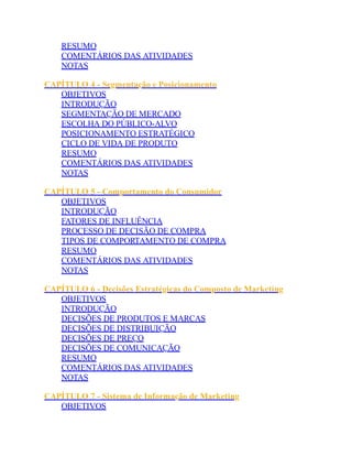 RESUMO
COMENTÁRIOS DAS ATIVIDADES
NOTAS
CAPÍTULO 4 - Segmentação e Posicionamento
OBJETIVOS
INTRODUÇÃO
SEGMENTAÇÃO DE MERCADO
ESCOLHA DO PÚBLICO-ALVO
POSICIONAMENTO ESTRATÉGICO
CICLO DE VIDA DE PRODUTO
RESUMO
COMENTÁRIOS DAS ATIVIDADES
NOTAS
CAPÍTULO 5 - Comportamento do Consumidor
OBJETIVOS
INTRODUÇÃO
FATORES DE INFLUÊNCIA
PROCESSO DE DECISÃO DE COMPRA
TIPOS DE COMPORTAMENTO DE COMPRA
RESUMO
COMENTÁRIOS DAS ATIVIDADES
NOTAS
CAPÍTULO 6 - Decisões Estratégicas do Composto de Marketing
OBJETIVOS
INTRODUÇÃO
DECISÕES DE PRODUTOS E MARCAS
DECISÕES DE DISTRIBUIÇÃO
DECISÕES DE PREÇO
DECISÕES DE COMUNICAÇÃO
RESUMO
COMENTÁRIOS DAS ATIVIDADES
NOTAS
CAPÍTULO 7 - Sistema de Informação de Marketing
OBJETIVOS
 