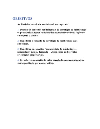 OBJETIVOS
Ao final deste capítulo, você deverá ser capaz de:
1. Discutir os conceitos fundamentais de estratégia de marketing e
os principais aspectos relacionados ao processo de construção de
valor para o cliente.
2. Identificar o conceito de estratégia de marketing e suas
aplicações.
3. Identificar os conceitos fundamentais de marketing —
necessidade, desejo, demanda —, bem como as diferentes
orientações empresariais.
4. Reconhecer o conceito de valor percebido, seus componentes e
sua importância para o marketing.
 
