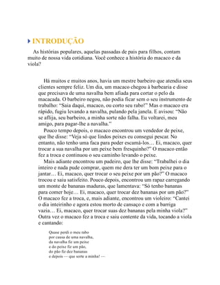INTRODUÇÃO
As histórias populares, aquelas passadas de pais para filhos, contam
muito de nossa vida cotidiana. Você conhece a história do macaco e da
viola?
Há muitos e muitos anos, havia um mestre barbeiro que atendia seus
clientes sempre feliz. Um dia, um macaco chegou à barbearia e disse
que precisava de uma navalha bem afiada para cortar o pelo da
macacada. O barbeiro negou, não podia ficar sem o seu instrumento de
trabalho: “Saia daqui, macaco, ou corto seu rabo!” Mas o macaco era
rápido, fugiu levando a navalha, pulando pela janela. E avisou: “Não
se aflija, seu barbeiro, a minha sorte não falha. Eu voltarei, meu
amigo, para pagar-lhe a navalha.”
Pouco tempo depois, o macaco encontrou um vendedor de peixe,
que lhe disse: “Veja só que lindos peixes eu consegui pescar. No
entanto, não tenho uma faca para poder escamá-los… Ei, macaco, quer
trocar a sua navalha por um peixe bem fresquinho?” O macaco então
fez a troca e continuou o seu caminho levando o peixe.
Mais adiante encontrou um padeiro, que lhe disse: “Trabalhei o dia
inteiro e nada pude comprar, quem me dera ter um bom peixe para o
jantar… Ei, macaco, quer trocar o seu peixe por um pão?” O macaco
trocou e saiu satisfeito. Pouco depois, encontrou um rapaz carregando
um monte de bananas maduras, que lamentava: “Só tenho bananas
para comer hoje… Ei, macaco, quer trocar dez bananas por um pão?”
O macaco fez a troca, e, mais adiante, encontrou um violeiro: “Cantei
o dia inteirinho e agora estou morto de cansaço e com a barriga
vazia… Ei, macaco, quer trocar suas dez bananas pela minha viola?”
Outra vez o macaco fez a troca e saiu contente da vida, tocando a viola
e cantando:
Quase perdi o meu rabo
por causa de uma navalha,
da navalha fiz um peixe
e do peixe fiz um pão,
do pão fiz dez bananas
e depois — que sorte a minha! —
 