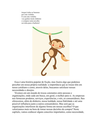 troquei todas as bananas
por esta violinha.
E com esta violinha
vou ganhar muito dinheiro
e comprar outra navalha
novinha para o barbeiro!
Essa é uma história popular de ficção, mas ilustra algo que podemos
perceber em nossa própria realidade: a importância que as trocas têm em
nosso cotidiano e como, através delas, buscamos satisfazer nossas
necessidades e desejos.
Vivemos em um mundo de trocas constantes entre pessoas e
organizações, onde cada um busca, em geral, o melhor para si. As empresas
nos fornecem produtos, serviços, experiências, e nós, os consumidores, lhes
oferecemos, além do dinheiro, nossa lealdade, nossa fidelidade e até uma
possível influência junto a outros consumidores. Mas será que as
organizações interferem de alguma forma em nossas escolhas? O que
valorizamos mais na hora de tomar nossas decisões de compra? Neste
capítulo, vamos conhecer alguns conceitos importantes, como necessidade,
 