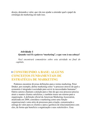 desejo, demanda e valor, que vão nos ajudar a entender qual o papel da
estratégia de marketing em tudo isso.
Teste seus conhecimentos
Atividade 1
Quando você lê a palavra “marketing”, o que vem à sua cabeça?
Você encontrará comentários sobre esta atividade no final do
capítulo.
CONSTRUINDO A BASE: ALGUNS
CONCEITOS FUNDAMENTAIS DE
ESTRATÉGIA DE MARKETING
Podemos encontrar diversas definições para o termo marketing. Peter
Druker, por exemplo, define marketing como “o processo através do qual a
economia é integrada à sociedade para servir às necessidades humanas”.
Outros autores chamam a atenção para o fato de que esse processo precisa
atrair e manter clientes satisfeitos, e também trazer um retorno para a
organização. A definição oficial da American Marketing Association,
atualizada em 2004, considera o marketing como uma função
organizacional e uma série de processos para criação, comunicação e
entrega de valor para os clientes e para a gerência de relacionamentos com
eles, de forma que beneficie a organização e seus stakeholders. Essa
 