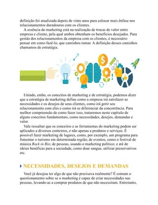 definição foi atualizada depois de vinte anos para colocar mais ênfase nos
relacionamentos duradouros com os clientes.
A essência do marketing está na realização de trocas de valor entre
empresa e cliente, pela qual ambos obtenham os benefícios desejados. Para
gestão dos relacionamentos da empresa com os clientes, é necessário
pensar em como fazê-lo, que caminhos tomar. A definição desses caminhos
chamamos de estratégia.
Unindo, então, os conceitos de marketing e de estratégia, podemos dizer
que a estratégia de marketing define como a empresa irá satisfazer as
necessidades e os desejos de seus clientes, como irá gerir seu
relacionamento com eles e como irá se diferenciar da concorrência. Para
melhor compreensão de como fazer isso, trataremos neste capítulo de
alguns conceitos fundamentais, como necessidades, desejos, demandas e
valor.
Vale ressaltar que os conceitos e as ferramentas do marketing podem ser
aplicados a diversos contextos, e não apenas a produtos e serviços. É
possível fazer marketing de lugares, como, por exemplo, um programa para
fomentar o turismo em determinada região; de eventos, como o festival de
música Rock in Rio; de pessoas, usando o marketing político; e até de
ideias benéficas para a sociedade, como doar sangue, utilizar preservativos
etc.
NECESSIDADES, DESEJOS E DEMANDAS
Você já desejou ter algo de que não precisava realmente? É comum o
questionamento sobre se o marketing é capaz de criar necessidades nas
pessoas, levando-as a comprar produtos de que não necessitam. Entretanto,
 