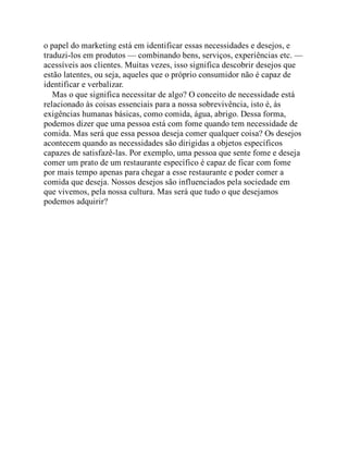 o papel do marketing está em identificar essas necessidades e desejos, e
traduzi-los em produtos — combinando bens, serviços, experiências etc. —
acessíveis aos clientes. Muitas vezes, isso significa descobrir desejos que
estão latentes, ou seja, aqueles que o próprio consumidor não é capaz de
identificar e verbalizar.
Mas o que significa necessitar de algo? O conceito de necessidade está
relacionado às coisas essenciais para a nossa sobrevivência, isto é, às
exigências humanas básicas, como comida, água, abrigo. Dessa forma,
podemos dizer que uma pessoa está com fome quando tem necessidade de
comida. Mas será que essa pessoa deseja comer qualquer coisa? Os desejos
acontecem quando as necessidades são dirigidas a objetos específicos
capazes de satisfazê-las. Por exemplo, uma pessoa que sente fome e deseja
comer um prato de um restaurante específico é capaz de ficar com fome
por mais tempo apenas para chegar a esse restaurante e poder comer a
comida que deseja. Nossos desejos são influenciados pela sociedade em
que vivemos, pela nossa cultura. Mas será que tudo o que desejamos
podemos adquirir?
 