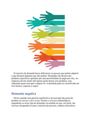 O conceito de demanda busca diferenciar as pessoas que podem adquirir
o que desejam daquelas que não podem. Demandas são desejos por
produtos específicos apoiados por uma possibilidade de pagar por eles. As
empresas devem medir não apenas quem deseja seus produtos, mas
sobretudo quem está apto a adquiri-lo. A demanda pode ser classificada em
oito formas, expostas a seguir.
Demanda negativa
Ocorre quando uma parcela significativa do mercado não gosta do
produto ou serviço e até o evita. Vacinas e serviços odontológicos
enquadram-se nesse tipo de demanda, na medida em que, em geral, são
serviços desagradáveis para a maioria das pessoas, embora necessários.
 