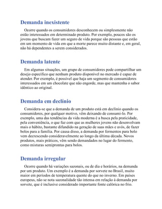 Demanda inexistente
Ocorre quando os consumidores desconhecem ou simplesmente não
estão interessados em determinado produto. Por exemplo, poucos são os
jovens que buscam fazer um seguro de vida porque são pessoas que estão
em um momento de vida em que a morte parece muito distante e, em geral,
não há dependentes a serem considerados.
Demanda latente
Em algumas situações, um grupo de consumidores pode compartilhar um
desejo específico que nenhum produto disponível no mercado é capaz de
atender. Por exemplo, é possível que haja um segmento de consumidores
interessados em um chocolate que não engorde, mas que mantenha o sabor
idêntico ao original.
Demanda em declínio
Considera-se que a demanda de um produto está em declínio quando os
consumidores, por qualquer motivo, vêm deixando de consumi-lo. Por
exemplo, uma das tendências da vida moderna é a busca pela praticidade,
pela conveniência, o que faz com que as mulheres jovens não desenvolvam
mais o hábito, bastante difundido na geração de suas mães e avós, de fazer
bolos para a família. Por causa disso, a demanda por fermentos para bolo
vem decrescendo consideravelmente ao longo da última década. Novos
produtos, mais práticos, vêm sendo demandados no lugar do fermento,
como misturas semiprontas para bolos.
Demanda irregular
Ocorre quando há variações sazonais, ou de dia e horários, na demanda
por um produto. Um exemplo é a demanda por sorvete no Brasil, muito
maior em períodos de temperatura quente do que no inverno. Em países
europeus, não se nota sazonalidade tão intensa em relação à demanda por
sorvete, que é inclusive considerado importante fonte calórica no frio.
 