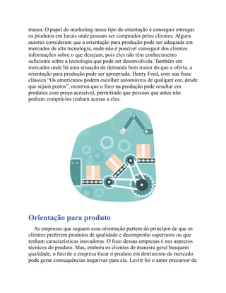 massa. O papel do marketing nesse tipo de orientação é conseguir entregar
os produtos em locais onde possam ser comprados pelos clientes. Alguns
autores consideram que a orientação para produção pode ser adequada em
mercados de alta tecnologia, onde não é possível conseguir dos clientes
informações sobre o que desejam, pois eles não têm conhecimento
suficiente sobre a tecnologia que pode ser desenvolvida. Também em
mercados onde há uma situação de demanda bem maior do que a oferta, a
orientação para produção pode ser apropriada. Henry Ford, com sua frase
clássica “Os americanos podem escolher automóveis de qualquer cor, desde
que sejam pretos”, mostrou que o foco na produção pode resultar em
produtos com preço acessível, permitindo que pessoas que antes não
podiam comprá-los tenham acesso a eles.
Orientação para produto
As empresas que seguem essa orientação partem do princípio de que os
clientes preferem produtos de qualidade e desempenho superiores ou que
tenham características inovadoras. O foco dessas empresas é nos aspectos
técnicos do produto. Mas, embora os clientes de maneira geral busquem
qualidade, o fato de a empresa focar o produto em detrimento do mercado
pode gerar consequências negativas para ela. Levitt foi o autor precursor da
 