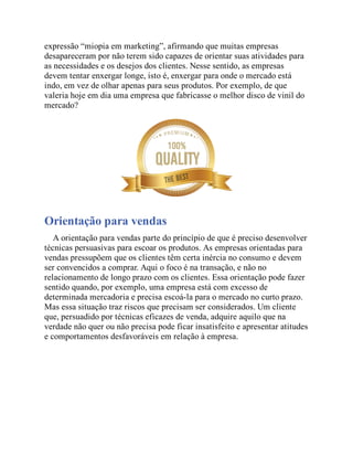 expressão “miopia em marketing”, afirmando que muitas empresas
desapareceram por não terem sido capazes de orientar suas atividades para
as necessidades e os desejos dos clientes. Nesse sentido, as empresas
devem tentar enxergar longe, isto é, enxergar para onde o mercado está
indo, em vez de olhar apenas para seus produtos. Por exemplo, de que
valeria hoje em dia uma empresa que fabricasse o melhor disco de vinil do
mercado?
Orientação para vendas
A orientação para vendas parte do princípio de que é preciso desenvolver
técnicas persuasivas para escoar os produtos. As empresas orientadas para
vendas pressupõem que os clientes têm certa inércia no consumo e devem
ser convencidos a comprar. Aqui o foco é na transação, e não no
relacionamento de longo prazo com os clientes. Essa orientação pode fazer
sentido quando, por exemplo, uma empresa está com excesso de
determinada mercadoria e precisa escoá-la para o mercado no curto prazo.
Mas essa situação traz riscos que precisam ser considerados. Um cliente
que, persuadido por técnicas eficazes de venda, adquire aquilo que na
verdade não quer ou não precisa pode ficar insatisfeito e apresentar atitudes
e comportamentos desfavoráveis em relação à empresa.
 