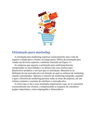 Orientação para marketing
A orientação para marketing expressa essencialmente uma visão do
negócio voltada para o cliente, no longo prazo. Difere da orientação para
vendas em diversos aspectos, conforme ilustrado na Figura 3.1.
As empresas que seguem a orientação para marketing buscam
compreender as necessidades e os desejos dos seus clientes para
desenvolver produtos e serviços que os satisfaçam. Baseiam-se na
definição de um mercado-alvo em direção ao qual os esforços de marketing
estarão concentrados. Aplicam o conceito de marketing integrado, segundo
o qual a filosofia de marketing permeia todas as áreas da empresa, em um
esforço conjunto e coerente de satisfazer o mercado-alvo.
A crítica que se faz a essa orientação empresarial é que, ao se concentrar
essencialmente nos clientes, a empresa pode se esquecer de considerar
grupos importantes, como empregados e fornecedores.
 