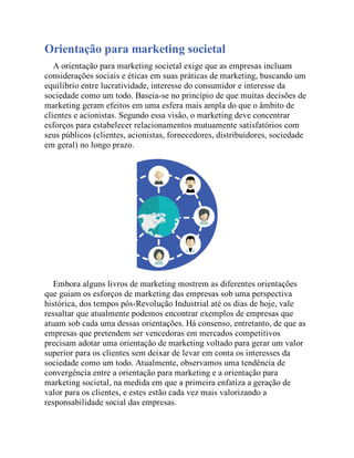 Orientação para marketing societal
A orientação para marketing societal exige que as empresas incluam
considerações sociais e éticas em suas práticas de marketing, buscando um
equilíbrio entre lucratividade, interesse do consumidor e interesse da
sociedade como um todo. Baseia-se no princípio de que muitas decisões de
marketing geram efeitos em uma esfera mais ampla do que o âmbito de
clientes e acionistas. Segundo essa visão, o marketing deve concentrar
esforços para estabelecer relacionamentos mutuamente satisfatórios com
seus públicos (clientes, acionistas, fornecedores, distribuidores, sociedade
em geral) no longo prazo.
Embora alguns livros de marketing mostrem as diferentes orientações
que guiam os esforços de marketing das empresas sob uma perspectiva
histórica, dos tempos pós-Revolução Industrial até os dias de hoje, vale
ressaltar que atualmente podemos encontrar exemplos de empresas que
atuam sob cada uma dessas orientações. Há consenso, entretanto, de que as
empresas que pretendem ser vencedoras em mercados competitivos
precisam adotar uma orientação de marketing voltado para gerar um valor
superior para os clientes sem deixar de levar em conta os interesses da
sociedade como um todo. Atualmente, observamos uma tendência de
convergência entre a orientação para marketing e a orientação para
marketing societal, na medida em que a primeira enfatiza a geração de
valor para os clientes, e estes estão cada vez mais valorizando a
responsabilidade social das empresas.
 