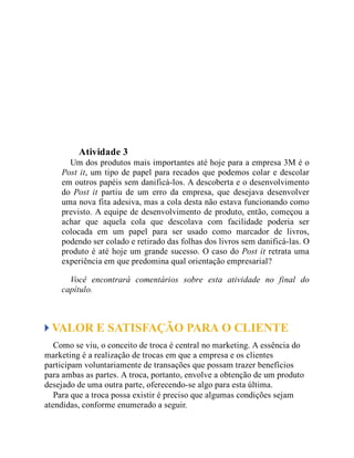 Teste seus conhecimentos
Atividade 3
Um dos produtos mais importantes até hoje para a empresa 3M é o
Post it, um tipo de papel para recados que podemos colar e descolar
em outros papéis sem danificá-los. A descoberta e o desenvolvimento
do Post it partiu de um erro da empresa, que desejava desenvolver
uma nova fita adesiva, mas a cola desta não estava funcionando como
previsto. A equipe de desenvolvimento de produto, então, começou a
achar que aquela cola que descolava com facilidade poderia ser
colocada em um papel para ser usado como marcador de livros,
podendo ser colado e retirado das folhas dos livros sem danificá-las. O
produto é até hoje um grande sucesso. O caso do Post it retrata uma
experiência em que predomina qual orientação empresarial?
Você encontrará comentários sobre esta atividade no final do
capítulo.
VALOR E SATISFAÇÃO PARA O CLIENTE
Como se viu, o conceito de troca é central no marketing. A essência do
marketing é a realização de trocas em que a empresa e os clientes
participam voluntariamente de transações que possam trazer benefícios
para ambas as partes. A troca, portanto, envolve a obtenção de um produto
desejado de uma outra parte, oferecendo-se algo para esta última.
Para que a troca possa existir é preciso que algumas condições sejam
atendidas, conforme enumerado a seguir.
 