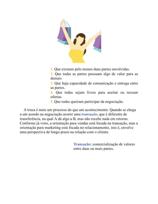 1. Que existam pelo menos duas partes envolvidas.
2. Que todas as partes possuam algo de valor para as
demais
3. Que haja capacidade de comunicação e entrega entre
as partes.
4. Que todas sejam livres para aceitar ou recusar
ofertas.
5. Que todas queiram participar da negociação.
A troca é mais um processo do que um acontecimento. Quando se chega
a um acordo na negociação ocorre uma transação, que é diferente de
transferência, na qual A dá algo a B, mas não recebe nada em retorno.
Conforme já visto, a orientação para vendas está focada na transação, mas a
orientação para marketing está focada no relacionamento, isto é, envolve
uma perspectiva de longo prazo na relação com o cliente.
Transação: comercialização de valores
entre duas ou mais partes.
 