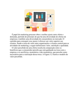 É papel do marketing procurar obter o melhor ajuste entre oferta e
demanda, partindo do princípio de que há uma diversidade de ofertas de
empresas e também uma diversidade de consumidores no mercado. O
caminho para conseguir esse ajuste é oferecer um valor superior aos
clientes. Sendo a troca de valor entre organizações e clientes central para as
atividades de marketing, a seguir definiremos valor, satisfação e qualidade.
O valor percebido de uma oferta resulta da comparação entre os
benefícios que o consumidor percebe que está ganhando na troca com a
empresa e os sacrifícios, monetários e não monetários, que percebe como
necessários para a realização dessa troca. A Figura 3.2 ilustra o modelo do
valor percebido.
 