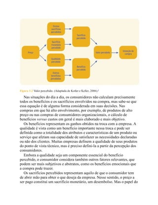 Figura 3.2 Valor percebido. (Adaptada de Kotler e Keller, 2006).2
Nas situações do dia a dia, os consumidores não calculam precisamente
todos os benefícios e os sacrifícios envolvidos na compra, mas sabe-se que
essa equação é de alguma forma considerada em suas decisões. Nas
compras em que há alto envolvimento, por exemplo, de produtos de alto
preço ou nas compras de consumidores organizacionais, o cálculo de
benefícios versus custos em geral é mais elaborado e mais objetivo.
Os benefícios representam os ganhos obtidos na troca com a empresa. A
qualidade é vista como um benefício importante nessa troca e pode ser
definida como a totalidade dos atributos e características de um produto ou
serviço que afetam sua capacidade de satisfazer as necessidades declaradas
ou não dos clientes. Muitas empresas definem a qualidade de seus produtos
do ponto de vista técnico, mas é preciso defini-la a partir da percepção dos
consumidores.
Embora a qualidade seja um componente essencial do benefício
percebido, o consumidor considera também outros fatores relevantes, que
podem ser mais subjetivos e abstratos, como os benefícios emocionais que
a compra pode trazer.
Os sacrifícios percebidos representam aquilo de que o consumidor tem
de abrir mão para obter o que deseja da empresa. Nesse sentido, o preço a
ser pago constitui um sacrifício monetário, um desembolso. Mas o papel do
 
