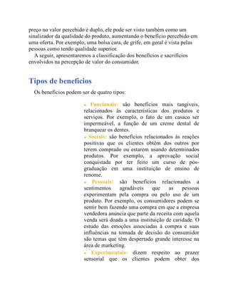 preço no valor percebido é duplo, ele pode ser visto também como um
sinalizador da qualidade do produto, aumentando o benefício percebido em
uma oferta. Por exemplo, uma bolsa cara, de grife, em geral é vista pelas
pessoas como tendo qualidade superior.
A seguir, apresentaremos a classificação dos benefícios e sacrifícios
envolvidos na percepção de valor do consumidor.
Tipos de benefícios
Os benefícios podem ser de quatro tipos:
Funcionais: são benefícios mais tangíveis,
relacionados às características dos produtos e
serviços. Por exemplo, o fato de um casaco ser
impermeável, a função de um creme dental de
branquear os dentes.
Sociais: são benefícios relacionados às reações
positivas que os clientes obtêm dos outros por
terem comprado ou estarem usando determinados
produtos. Por exemplo, a aprovação social
conquistada por ter feito um curso de pós-
graduação em uma instituição de ensino de
renome.
Pessoais: são benefícios relacionados a
sentimentos agradáveis que as pessoas
experimentam pela compra ou pelo uso de um
produto. Por exemplo, os consumidores podem se
sentir bem fazendo uma compra em que a empresa
vendedora anuncia que parte da receita com aquela
venda será doada a uma instituição de caridade. O
estudo das emoções associadas à compra e suas
influências na tomada de decisão do consumidor
são temas que têm despertado grande interesse na
área de marketing.
Experimentais: dizem respeito ao prazer
sensorial que os clientes podem obter dos
 