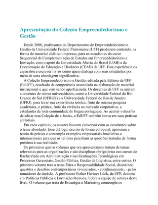 Apresentação da Coleção Empreendedorismo e
Gestão
Desde 2008, professores do Departamento de Empreendedorismo e
Gestão da Universidade Federal Fluminense (UFF) produzem conteúdo, na
forma de material didático impresso, para os estudantes do curso
Sequencial de Complementação de Estudos em Empreendedorismo e
Inovação, com o apoio da Universidade Aberta do Brasil (UAB) e da
Coordenação de Educação a Distância (CEAD) da UFF. Esta experiência os
capacitou a escrever livros como quem dialoga com seus estudantes por
meio de uma abordagem significativa.
A Coleção Empreendedorismo e Gestão, editada pela Editora da UFF
(EdUFF), resultado da competência acumulada na elaboração de material
instrucional e que vem sendo aperfeiçoada. Os docentes da UFF se uniram
a docentes de outras universidades, como a Universidade Federal do Rio
Grande do Sul (UFRGS) e a Universidade Federal do Rio de Janeiro
(UFRJ), para levar sua experiência teórica, fruto de intensa pesquisa
acadêmica, e prática, fruto da vivência no mercado corporativo, a
estudantes de toda comunidade de língua portuguesa. Ao aceitar o desafio
de editar esta Coleção de e-books, a EdUFF também inova em suas práticas
editoriais.
Em cada capítulo, os autores buscam conversar com os estudantes sobre
o tema abordado. Esse diálogo, escrito de forma coloquial, aproxima a
teoria da prática e contempla exemplos empresariais brasileiros e
internacionais para que os leitores percebam as questões tratadas de forma
próxima à sua realidade.
Os primeiros quatro volumes que ora apresentamos tratam de temas
relevantes para as organizações e são disciplinas obrigatórias nos cursos de
Bacharelado em Administração e nas Graduações Tecnológicas em
Processos Gerenciais, Gestão Pública, Gestão de Logística, entre outras. O
primeiro volume traz o tema Ética e Responsabilidade Social, discutindo
questões e desafios contemporâneos vivenciados, - cotidianamente, - pelos
tomadores de decisão. A professora Esther Hermes Lück, da UFF, doutora
em Políticas Públicas e Formação Humana, lidera a equipe de autores deste
livro. O volume que trata de Estratégia e Marketing contempla os
 