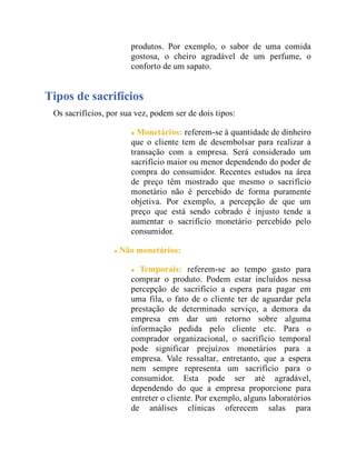 produtos. Por exemplo, o sabor de uma comida
gostosa, o cheiro agradável de um perfume, o
conforto de um sapato.
Tipos de sacrifícios
Os sacrifícios, por sua vez, podem ser de dois tipos:
Monetários: referem-se à quantidade de dinheiro
que o cliente tem de desembolsar para realizar a
transação com a empresa. Será considerado um
sacrifício maior ou menor dependendo do poder de
compra do consumidor. Recentes estudos na área
de preço têm mostrado que mesmo o sacrifício
monetário não é percebido de forma puramente
objetiva. Por exemplo, a percepção de que um
preço que está sendo cobrado é injusto tende a
aumentar o sacrifício monetário percebido pelo
consumidor.
Não monetários:
Temporais: referem-se ao tempo gasto para
comprar o produto. Podem estar incluídos nessa
percepção de sacrifício a espera para pagar em
uma fila, o fato de o cliente ter de aguardar pela
prestação de determinado serviço, a demora da
empresa em dar um retorno sobre alguma
informação pedida pelo cliente etc. Para o
comprador organizacional, o sacrifício temporal
pode significar prejuízos monetários para a
empresa. Vale ressaltar, entretanto, que a espera
nem sempre representa um sacrifício para o
consumidor. Esta pode ser até agradável,
dependendo do que a empresa proporcione para
entreter o cliente. Por exemplo, alguns laboratórios
de análises clínicas oferecem salas para
 