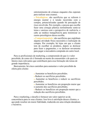 entretenimento de crianças enquanto elas esperam
para realizar seus exames.
Psicológicos: são sacrifícios que se referem à
energia mental e à tensão incorridas com a
compra, potencializadas quando há percepção de
risco envolvida. Por exemplo, a pessoa que escolhe
fazer uma cirurgia plástica normalmente sente-se
tensa e ansiosa com a perspectiva de realizá-la, e
cabe ao médico tranquilizá-la para minimizar os
custos psicológicos dessa escolha.
Comportamentais: são sacrifícios que englobam
alguma atividade física necessária à realização da
compra. Por exemplo, há lojas em que o cliente
tem de escolher os produtos, depois se deslocar
para fazer o pagamento, e se deslocar novamente
para pegar a mercadoria comprada em outro local.
Para os profissionais de marketing, a compreensão do que é o valor
percebido, de como ele é formado na mente do consumidor e de quais os
fatores mais relevantes que contribuem para essa formação são temas de
grande importância.
Basicamente, há cinco caminhos para aumentar o valor percebido da
oferta pelo cliente:
Aumentar os benefícios percebidos.
Reduzir os sacrifícios percebidos.
Aumentar os benefícios e reduzir os sacrifícios
percebidos.
Aumentar os benefícios em proporção maior que
o aumento dos sacrifícios percebidos.
Reduzir os benefícios em proporção menor que a
redução dos sacrifícios percebidos.
Para o marketing, o desafio é fornecer um valor superior ao da
concorrência para os seus clientes. Isso leva à satisfação desses clientes, o
que pode resultar em maior fidelidade, traduzida em uma relação duradoura
e lucrativa.
 
