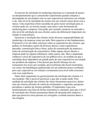 O conceito de satisfação no marketing relaciona-se à sensação de prazer
ou desapontamento que o consumidor experimenta quando compara o
desempenho de um produto com as suas expectativas anteriores em relação
a ele. Alto nível de satisfação do cliente cria um vínculo maior deste com a
marca. Uma experiência bem-sucedida em gerar maior satisfação para os
clientes pode ser, ao mesmo tempo, uma meta e uma ferramenta de
marketing para a empresa. Esta pode, por exemplo, anunciar ao mercado o
alto nível de satisfação de seus clientes como um diferencial importante em
relação à concorrência.
Gerenciar a satisfação dos clientes inclui diversas responsabilidades do
marketing e da empresa como um todo. Dois aspectos aí são fundamentais.
O primeiro é ter um olhar criterioso sobre as expectativas dos clientes, que
podem ser formadas a partir de diversos fatores, como experiências
passadas, comunicação boca a boca, ações de comunicação da empresa e
ações de comunicação da concorrência. Sobre alguns desses fatores a
empresa pode ter alguma influência; sobre outros, não. Mas é importante
conhecer o nível de expectativa do seu público-alvo, na medida em que a
satisfação deste dependerá em grande parte de suas expectativas em relação
aos produtos da empresa. Uma pessoa que decide almoçar em um
restaurante fast-food, por exemplo, provavelmente não ficará insatisfeita
em comer um hambúrguer padronizado em um ambiente pouco acolhedor,
pois suas expectativas em relação a restaurantes fast-food estão coerentes
com essa experiência.
Outro fator importante no gerenciamento da satisfação dos clientes é a
sua medição. Não é possível gerenciar o que não se pode medir. Para
medição da satisfação dos clientes há várias ferramentas possíveis, dentre
elas um sistema eficiente de coleta de reclamações e sugestões, pesquisas
periódicas e análise de clientes perdidos. O importante é que esse
monitoramento seja feito de forma sistemática e constante, para que o nível
de satisfação dos clientes permaneça dentro do desejado pela empresa e
para que possíveis erros possam ser corrigidos, evitando maiores danos à
sua imagem.
 