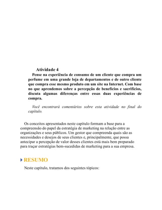 Teste seus conhecimentos
Atividade 4
Pense na experiência de consumo de um cliente que compra um
perfume em uma grande loja de departamentos e de outro cliente
que compra esse mesmo produto em um site na Internet. Com base
no que aprendemos sobre a percepção de benefícios e sacrifícios,
discuta algumas diferenças entre essas duas experiências de
compra.
Você encontrará comentários sobre esta atividade no final do
capítulo.
Os conceitos apresentados neste capítulo formam a base para a
compreensão do papel da estratégia de marketing na relação entre as
organizações e seus públicos. Um gestor que compreenda quais são as
necessidades e desejos de seus clientes e, principalmente, que possa
antecipar a percepção de valor desses clientes está mais bem preparado
para traçar estratégias bem-sucedidas de marketing para a sua empresa.
RESUMO
Neste capítulo, tratamos dos seguintes tópicos:
 