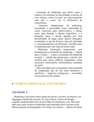 Estratégia de marketing, que define como a
empresa vai satisfazer as necessidades e desejos de
seus clientes, como vai gerir seu relacionamento
com eles e como vai se diferenciar da
concorrência.
Conceitos fundamentais do marketing,
entendendo a necessidade como relacionada às
coisas essenciais para sobrevivência, o desejo
como algo dirigido a objetos específicos, e a
demanda como o desejo apoiado por uma
possibilidade de pagar pelos objetos desejados,
ressaltando-se que há diversos tipos de demandas
e, consequentemente, há diferentes caminhos para
o marketing lidar com cada um desses tipos.
Diferentes orientações empresariais, com
destaque para a orientação de marketing — voltada
para o cliente — e para a orientação de marketing
societal — voltada não apenas para o cliente, mas
também para outros públicos importantes, como
acionistas, fornecedores, distribuidores, sociedade
em geral.
Valor percebido pelo consumidor como resultado
da comparação que ele faz entre benefícios e
sacrifícios — tangíveis e intangíveis — envolvidos
em um processo de compra.
COMENTÁRIOS DAS ATIVIDADES
Atividade 1
Marketing é um termo muito usado em jornais, revistas, na Internet e na
linguagem comum das pessoas. Se você colocar o termo no Google,
surgirão imediatamente mais de um bilhão de referências a ele. Mas nem
todos que usam a palavra marketing estão querendo dizer a mesma coisa.
Muitos pensam em propaganda, em vendas, em clientes… Outros, de forma
 