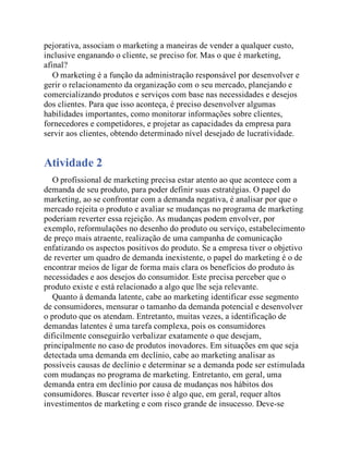 pejorativa, associam o marketing a maneiras de vender a qualquer custo,
inclusive enganando o cliente, se preciso for. Mas o que é marketing,
afinal?
O marketing é a função da administração responsável por desenvolver e
gerir o relacionamento da organização com o seu mercado, planejando e
comercializando produtos e serviços com base nas necessidades e desejos
dos clientes. Para que isso aconteça, é preciso desenvolver algumas
habilidades importantes, como monitorar informações sobre clientes,
fornecedores e competidores, e projetar as capacidades da empresa para
servir aos clientes, obtendo determinado nível desejado de lucratividade.
Atividade 2
O profissional de marketing precisa estar atento ao que acontece com a
demanda de seu produto, para poder definir suas estratégias. O papel do
marketing, ao se confrontar com a demanda negativa, é analisar por que o
mercado rejeita o produto e avaliar se mudanças no programa de marketing
poderiam reverter essa rejeição. As mudanças podem envolver, por
exemplo, reformulações no desenho do produto ou serviço, estabelecimento
de preço mais atraente, realização de uma campanha de comunicação
enfatizando os aspectos positivos do produto. Se a empresa tiver o objetivo
de reverter um quadro de demanda inexistente, o papel do marketing é o de
encontrar meios de ligar de forma mais clara os benefícios do produto às
necessidades e aos desejos do consumidor. Este precisa perceber que o
produto existe e está relacionado a algo que lhe seja relevante.
Quanto à demanda latente, cabe ao marketing identificar esse segmento
de consumidores, mensurar o tamanho da demanda potencial e desenvolver
o produto que os atendam. Entretanto, muitas vezes, a identificação de
demandas latentes é uma tarefa complexa, pois os consumidores
dificilmente conseguirão verbalizar exatamente o que desejam,
principalmente no caso de produtos inovadores. Em situações em que seja
detectada uma demanda em declínio, cabe ao marketing analisar as
possíveis causas de declínio e determinar se a demanda pode ser estimulada
com mudanças no programa de marketing. Entretanto, em geral, uma
demanda entra em declínio por causa de mudanças nos hábitos dos
consumidores. Buscar reverter isso é algo que, em geral, requer altos
investimentos de marketing e com risco grande de insucesso. Deve-se
 