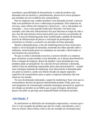 considerar a possibilidade de descontinuar a venda do produto cuja
demanda está em declínio e, paralelamente, desenvolver novos produtos
que atendam aos novos hábitos dos consumidores.
Para as empresas que vendem produtos com demanda sazonal, é preciso
lidar com problemas de ócio e sobrecarga na produção. Para empresas de
serviços, cujas ofertas são intangíveis e perecíveis – isto é, não podem ser
estocadas –, essa é uma questão ainda mais delicada. Um hotel, por
exemplo, tem toda uma infraestrutura fixa que funciona ao longo de todo o
ano, mas há uma procura muito maior pelos seus serviços em períodos de
férias. A área de marketing pode atuar modificando o padrão da demanda
através de diferenciação de preços e realização de promoções que
estimulem os clientes a consumir em períodos de baixa demanda.
Quanto à demanda plena, a área de marketing precisa ficar atenta para
manter o nível desejado da demanda, mantendo um olhar apurado sobre o
ambiente, monitorando possíveis mudanças no mercado e observando os
movimentos da concorrência.
No que se refere à demanda excessiva, é preciso decidir se a empresa
quer estruturar-se para atender a essa demanda, ou se deseja desestimulá-la.
Para a imagem da empresa, deixar de atender a uma demanda por seus
produtos pode ser prejudicial. Se a decisão for por diminuir a demanda,
caberá à área de marketing empreender ações para desestimulá-la – usando
uma estratégia chamada de marketing. Esse desestímulo à demanda pode
ser geral ou seletivo, sendo este último focado em algum segmento
específico de consumidores para os quais a empresa realmente não tem
interesse em atender.
No caso da demanda indesejada, o papel do marketing é fazer com que os
consumidores deixem de apreciar determinado produto. Pode, para isso,
usar programas de comunicação contendo mensagens persuasivas negativas
em relação ao produto ou ao hábito que se quer extinguir, determinar
preços elevados ou que haja uma disponibilidade limitada do produto.
Atividade 3
Se analisarmos as definições de orientações empresariais, veremos que o
Post it é um exemplo de produto que não foi criado, inicialmente, com o
foco no cliente. Dessa forma, trata-se de um exemplo de orientação para
 