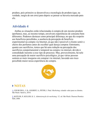 produto, pois primeiro se desenvolveu a tecnologia do produto (que, na
verdade, surgiu de um erro) para depois se pensar se haveria mercado para
ele.
Atividade 4
Ambas as situações estão relacionadas à compra de um mesmo produto
(perfume), mas, ao mesmo tempo, envolvem experiências de consumo bem
diferentes. Podemos destacar como principal diferença, no que diz respeito
aos benefícios percebidos, a ausência da percepção de benefício
experimental na compra via Internet, já que não é possível o cliente sentir o
cheiro dos perfumes antes de escolher qual deseja comprar. Entretanto,
quanto aos sacrifícios, temos que há uma redução na percepção dos
sacrifícios comportamental e temporal na compra via internet, devido à
comodidade inerente a esse tipo de processo. Mas, provavelmente, há nele
uma percepção de maior sacrifício psicológico, já que várias pessoas
sentem-se mais inseguras em comprar via internet, havendo um risco
percebido maior nessa experiência de compra.
NOTAS
1. CHURCHILL, J. R.; GILBERT, A.; PETER, J. Paul. Marketing: criando valor para os clientes.
São Paulo: Saraiva, 2010.
2. KOTLER, P.; KELLER, K. L. Administração de marketing. 12. ed. São Paulo: Pearson Prentice
Hall, 2006
 