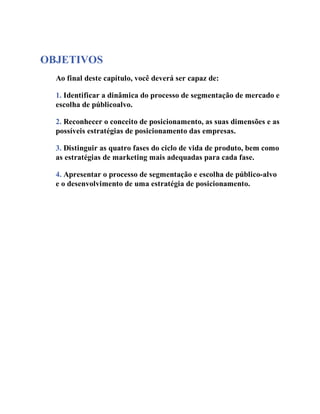 OBJETIVOS
Ao final deste capítulo, você deverá ser capaz de:
1. Identificar a dinâmica do processo de segmentação de mercado e
escolha de públicoalvo.
2. Reconhecer o conceito de posicionamento, as suas dimensões e as
possíveis estratégias de posicionamento das empresas.
3. Distinguir as quatro fases do ciclo de vida de produto, bem como
as estratégias de marketing mais adequadas para cada fase.
4. Apresentar o processo de segmentação e escolha de público-alvo
e o desenvolvimento de uma estratégia de posicionamento.
 