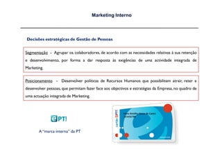Marketing Interno




Decisões estratégicas de Gestão de Pessoas


Segmentação - Agrupar os colaboradores, de acordo com as necessidades relativas à sua retenção
e desenvolvimento, por forma a dar resposta às exigências de uma actividade integrada de
Marketing.


Posicionamento - Desenvolver políticas de Recursos Humanos que possibilitem atrair, reter e
desenvolver pessoas, que permitam fazer face aos objectivos e estratégias da Empresa, no quadro de
uma actuação integrada de Marketing.




       A “marca interna” da PT
 