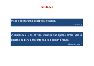 Mudança




Nada é permanente, excepto a mudança.
                                                         Heraclitus




A mudança é a lei da vida. Aqueles que apenas olham para o
passado ou para o presente não irão pensar o futuro.
                                                   Kennedy, John F.
 